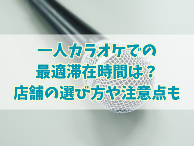 一人カラオケでの最適滞在時間は？店舗の選び方や注意点も